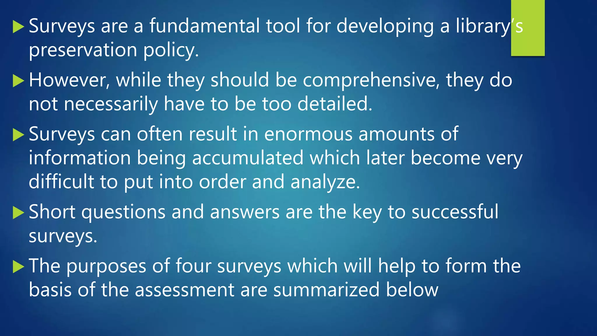  Surveys are a fundamental tool for developing a library’s
preservation policy.
 However, while they should be comprehensive, they do
not necessarily have to be too detailed.
 Surveys can often result in enormous amounts of
information being accumulated which later become very
difficult to put into order and analyze.
 Short questions and answers are the key to successful
surveys.
 The purposes of four surveys which will help to form the
basis of the assessment are summarized below
 