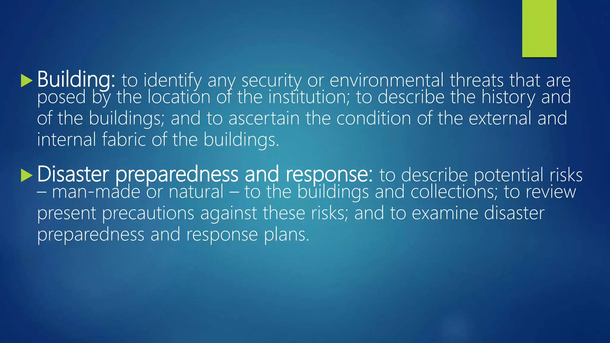  Building: to identify any security or environmental threats that are
posed by the location of the institution; to describe the history and
of the buildings; and to ascertain the condition of the external and
internal fabric of the buildings.
 Disaster preparedness and response: to describe potential risks
– man-made or natural – to the buildings and collections; to review
present precautions against these risks; and to examine disaster
preparedness and response plans.
 