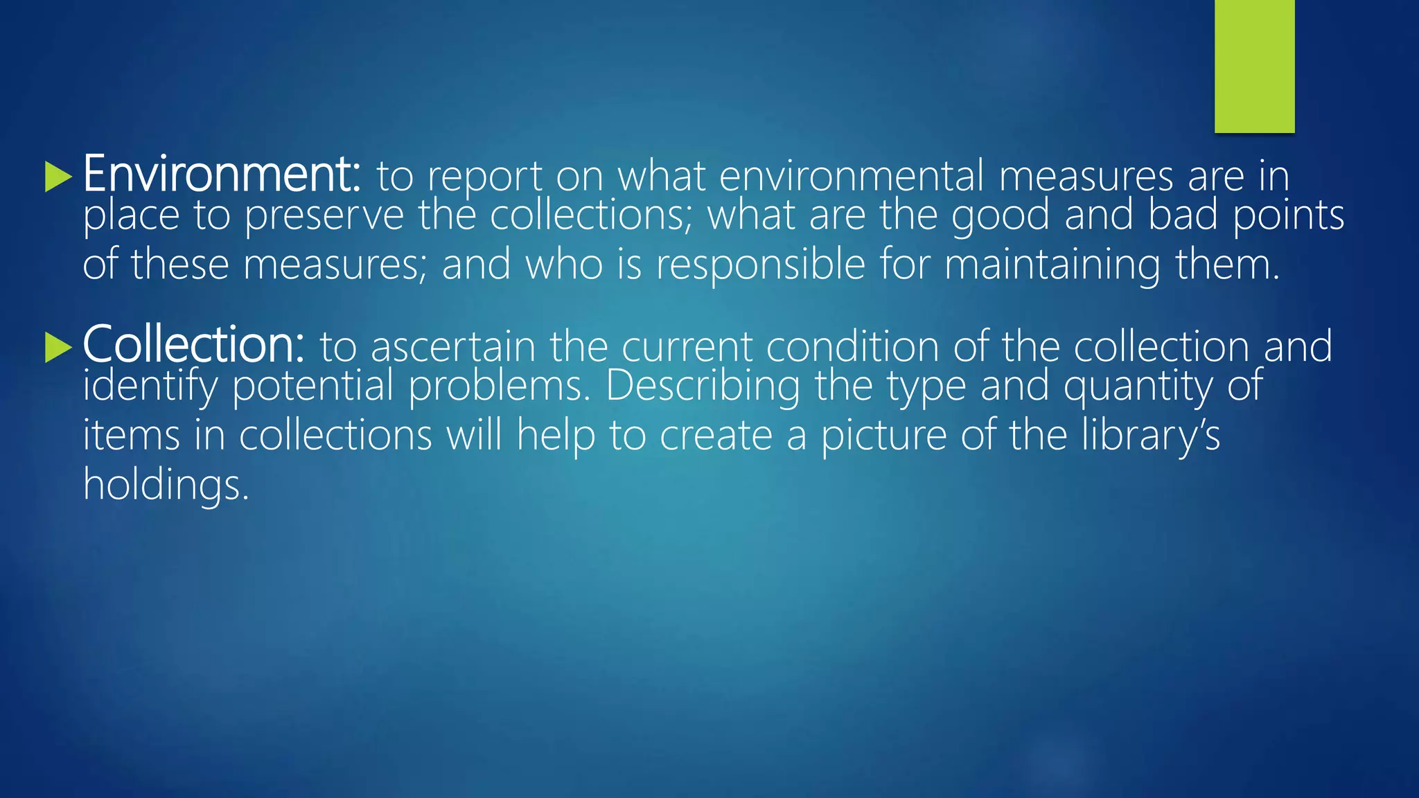  Environment: to report on what environmental measures are in
place to preserve the collections; what are the good and bad points
of these measures; and who is responsible for maintaining them.
 Collection: to ascertain the current condition of the collection and
identify potential problems. Describing the type and quantity of
items in collections will help to create a picture of the library’s
holdings.
 