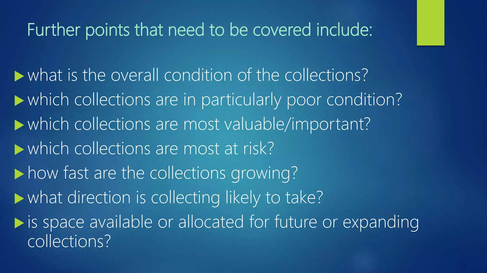Further points that need to be covered include:
 what is the overall condition of the collections?
 which collections are in particularly poor condition?
 which collections are most valuable/important?
 which collections are most at risk?
 how fast are the collections growing?
 what direction is collecting likely to take?
 is space available or allocated for future or expanding
collections?
 