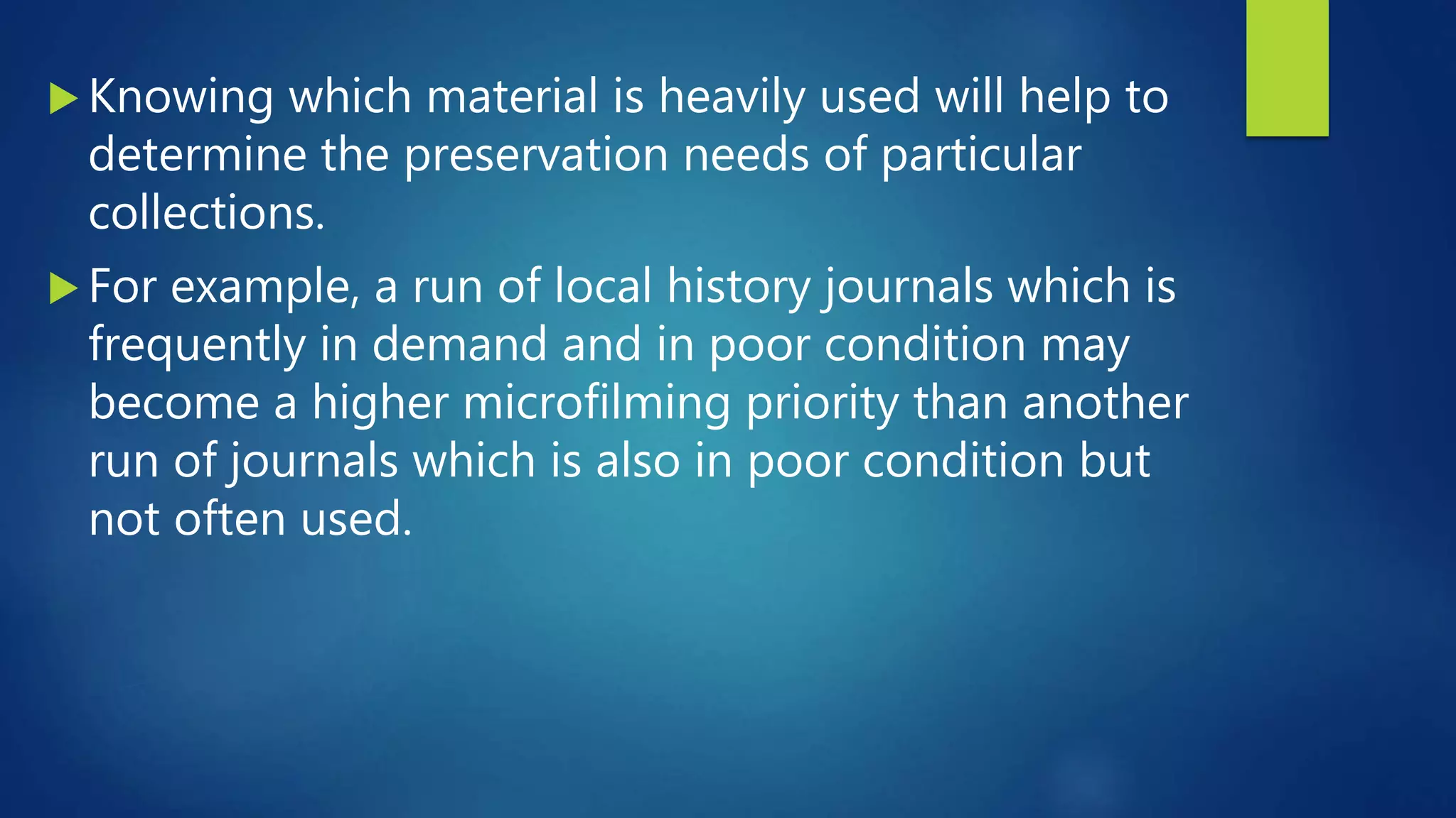  Knowing which material is heavily used will help to
determine the preservation needs of particular
collections.
 For example, a run of local history journals which is
frequently in demand and in poor condition may
become a higher microfilming priority than another
run of journals which is also in poor condition but
not often used.
 