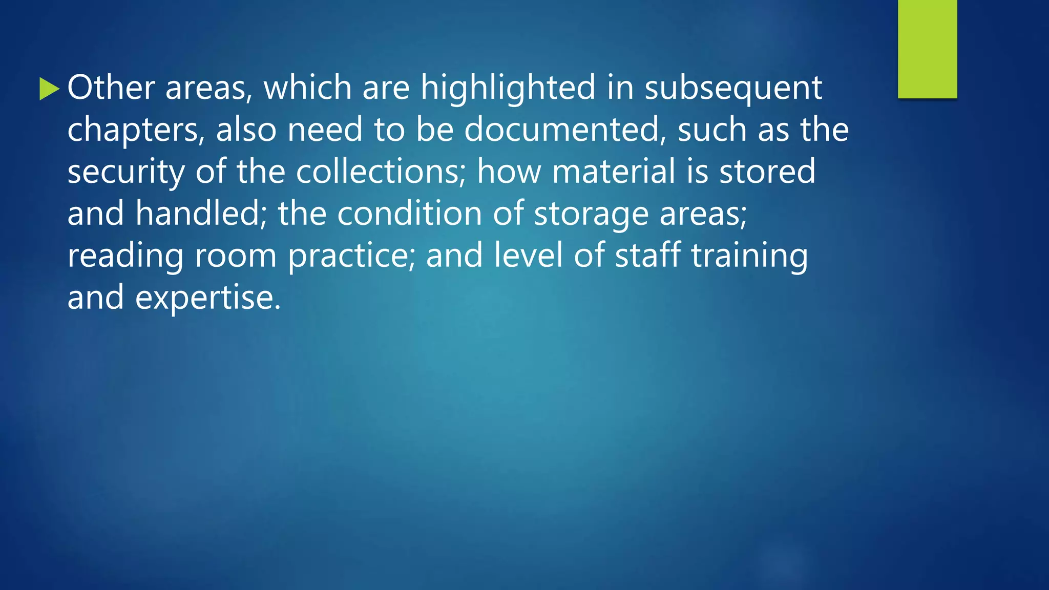  Other areas, which are highlighted in subsequent
chapters, also need to be documented, such as the
security of the collections; how material is stored
and handled; the condition of storage areas;
reading room practice; and level of staff training
and expertise.
 