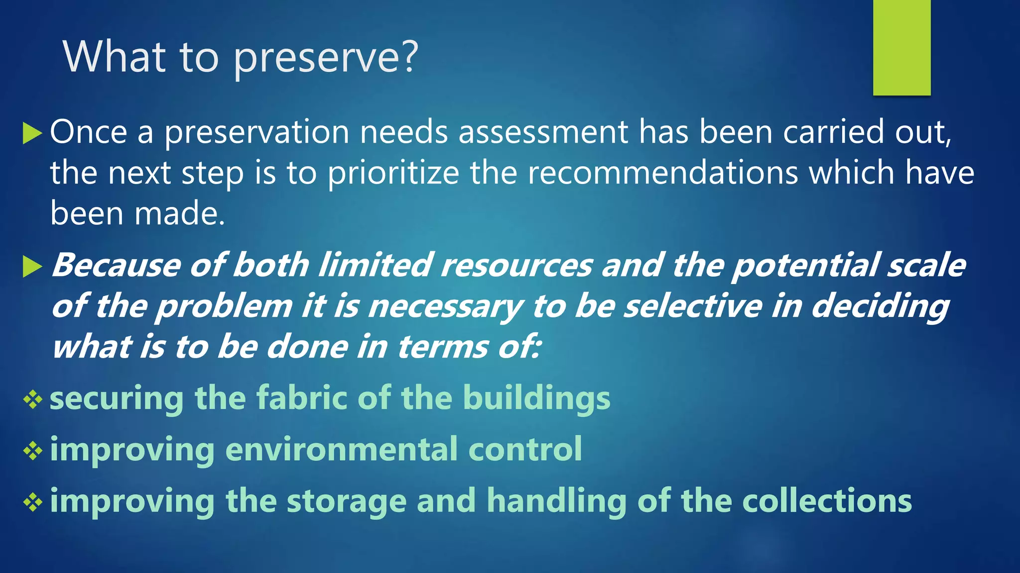 What to preserve?
 Once a preservation needs assessment has been carried out,
the next step is to prioritize the recommendations which have
been made.
 Because of both limited resources and the potential scale
of the problem it is necessary to be selective in deciding
what is to be done in terms of:
 securing the fabric of the buildings
 improving environmental control
 improving the storage and handling of the collections
 