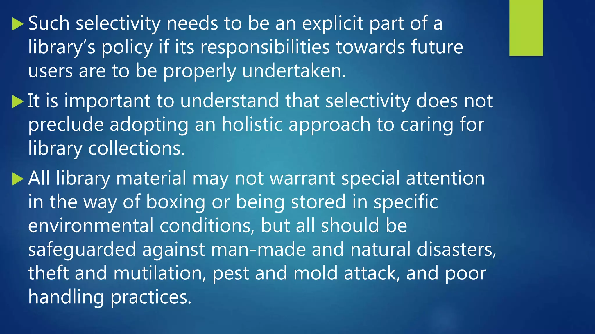  Such selectivity needs to be an explicit part of a
library’s policy if its responsibilities towards future
users are to be properly undertaken.
 It is important to understand that selectivity does not
preclude adopting an holistic approach to caring for
library collections.
 All library material may not warrant special attention
in the way of boxing or being stored in specific
environmental conditions, but all should be
safeguarded against man-made and natural disasters,
theft and mutilation, pest and mold attack, and poor
handling practices.
 