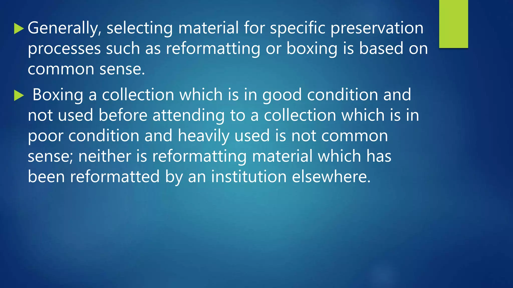  Generally, selecting material for specific preservation
processes such as reformatting or boxing is based on
common sense.
 Boxing a collection which is in good condition and
not used before attending to a collection which is in
poor condition and heavily used is not common
sense; neither is reformatting material which has
been reformatted by an institution elsewhere.
 