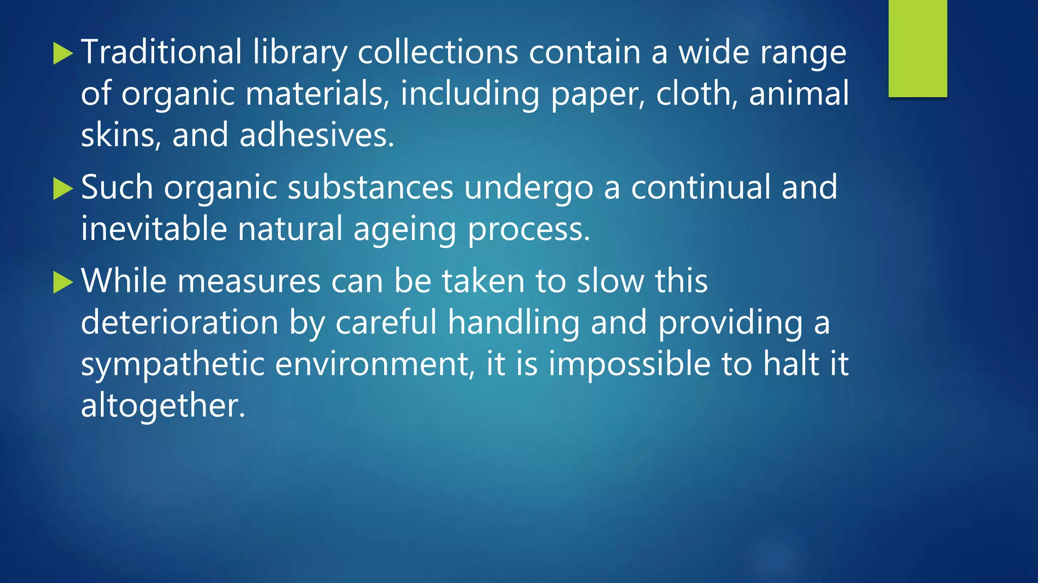  Traditional library collections contain a wide range
of organic materials, including paper, cloth, animal
skins, and adhesives.
 Such organic substances undergo a continual and
inevitable natural ageing process.
 While measures can be taken to slow this
deterioration by careful handling and providing a
sympathetic environment, it is impossible to halt it
altogether.
 