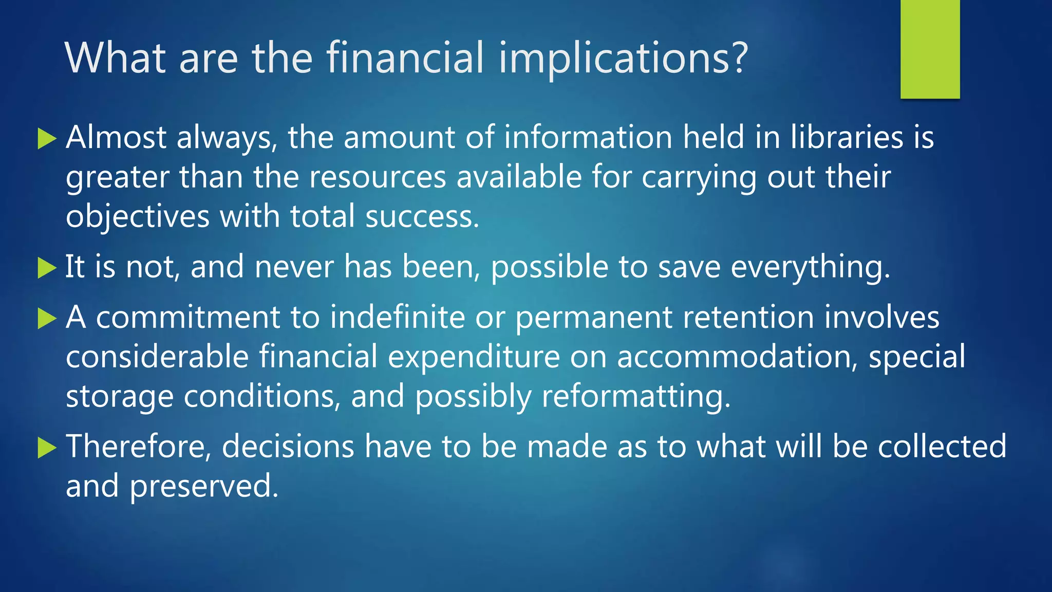 What are the financial implications?
 Almost always, the amount of information held in libraries is
greater than the resources available for carrying out their
objectives with total success.
 It is not, and never has been, possible to save everything.
 A commitment to indefinite or permanent retention involves
considerable financial expenditure on accommodation, special
storage conditions, and possibly reformatting.
 Therefore, decisions have to be made as to what will be collected
and preserved.
 