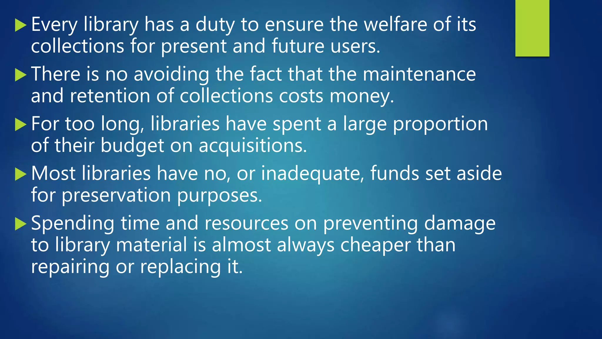  Every library has a duty to ensure the welfare of its
collections for present and future users.
 There is no avoiding the fact that the maintenance
and retention of collections costs money.
 For too long, libraries have spent a large proportion
of their budget on acquisitions.
 Most libraries have no, or inadequate, funds set aside
for preservation purposes.
 Spending time and resources on preventing damage
to library material is almost always cheaper than
repairing or replacing it.
 