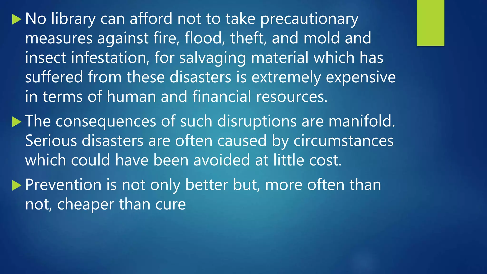  No library can afford not to take precautionary
measures against fire, flood, theft, and mold and
insect infestation, for salvaging material which has
suffered from these disasters is extremely expensive
in terms of human and financial resources.
 The consequences of such disruptions are manifold.
Serious disasters are often caused by circumstances
which could have been avoided at little cost.
 Prevention is not only better but, more often than
not, cheaper than cure
 