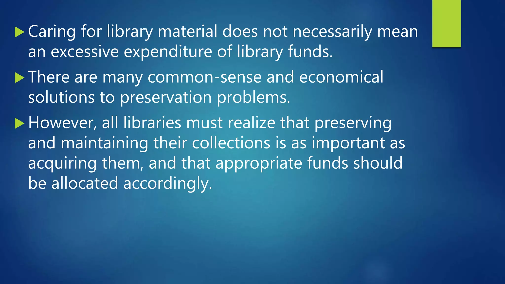  Caring for library material does not necessarily mean
an excessive expenditure of library funds.
 There are many common-sense and economical
solutions to preservation problems.
 However, all libraries must realize that preserving
and maintaining their collections is as important as
acquiring them, and that appropriate funds should
be allocated accordingly.
 