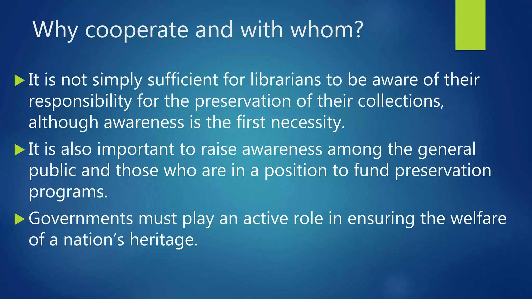 Why cooperate and with whom?
 It is not simply sufficient for librarians to be aware of their
responsibility for the preservation of their collections,
although awareness is the first necessity.
 It is also important to raise awareness among the general
public and those who are in a position to fund preservation
programs.
 Governments must play an active role in ensuring the welfare
of a nation’s heritage.
 