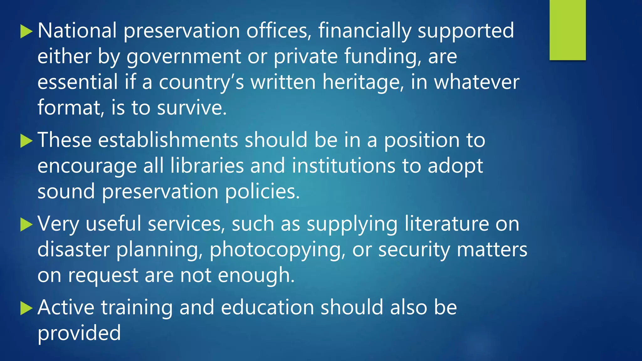  National preservation offices, financially supported
either by government or private funding, are
essential if a country’s written heritage, in whatever
format, is to survive.
 These establishments should be in a position to
encourage all libraries and institutions to adopt
sound preservation policies.
 Very useful services, such as supplying literature on
disaster planning, photocopying, or security matters
on request are not enough.
 Active training and education should also be
provided
 