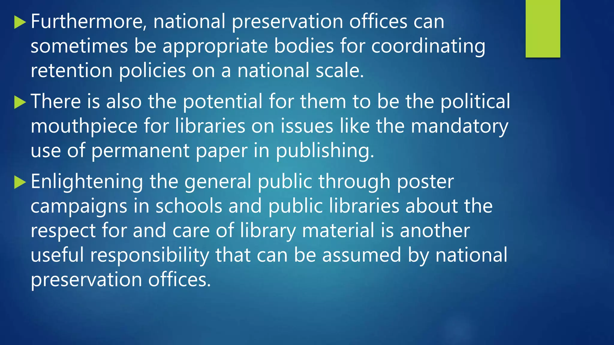  Furthermore, national preservation offices can
sometimes be appropriate bodies for coordinating
retention policies on a national scale.
 There is also the potential for them to be the political
mouthpiece for libraries on issues like the mandatory
use of permanent paper in publishing.
 Enlightening the general public through poster
campaigns in schools and public libraries about the
respect for and care of library material is another
useful responsibility that can be assumed by national
preservation offices.
 