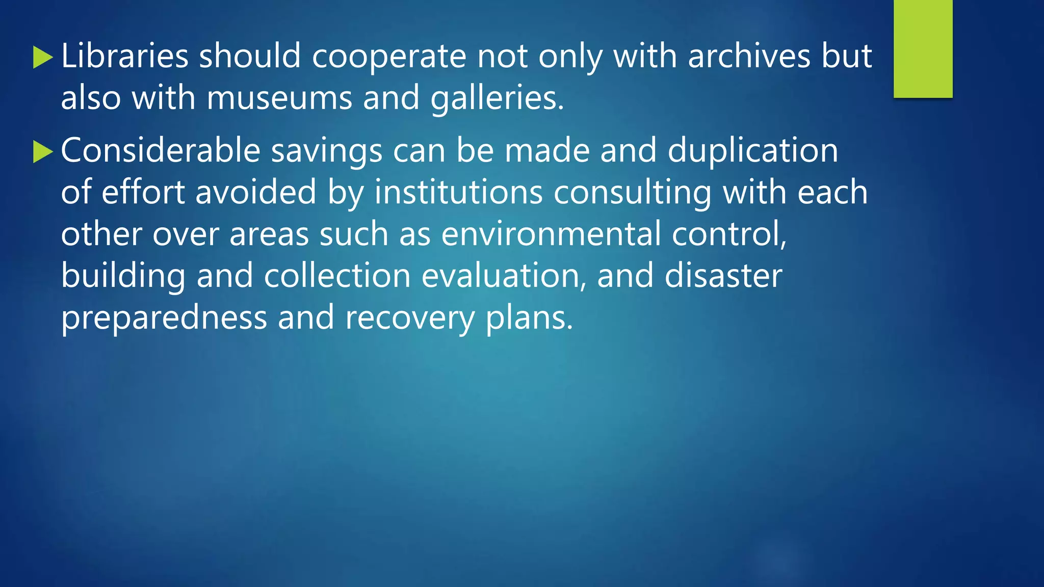  Libraries should cooperate not only with archives but
also with museums and galleries.
 Considerable savings can be made and duplication
of effort avoided by institutions consulting with each
other over areas such as environmental control,
building and collection evaluation, and disaster
preparedness and recovery plans.
 
