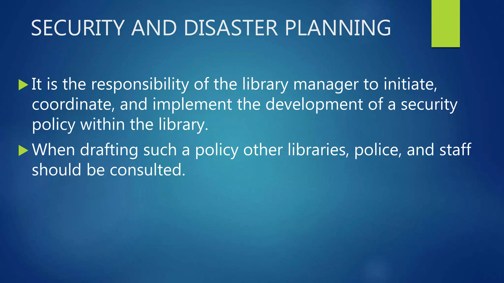 SECURITY AND DISASTER PLANNING
 It is the responsibility of the library manager to initiate,
coordinate, and implement the development of a security
policy within the library.
 When drafting such a policy other libraries, police, and staff
should be consulted.
 