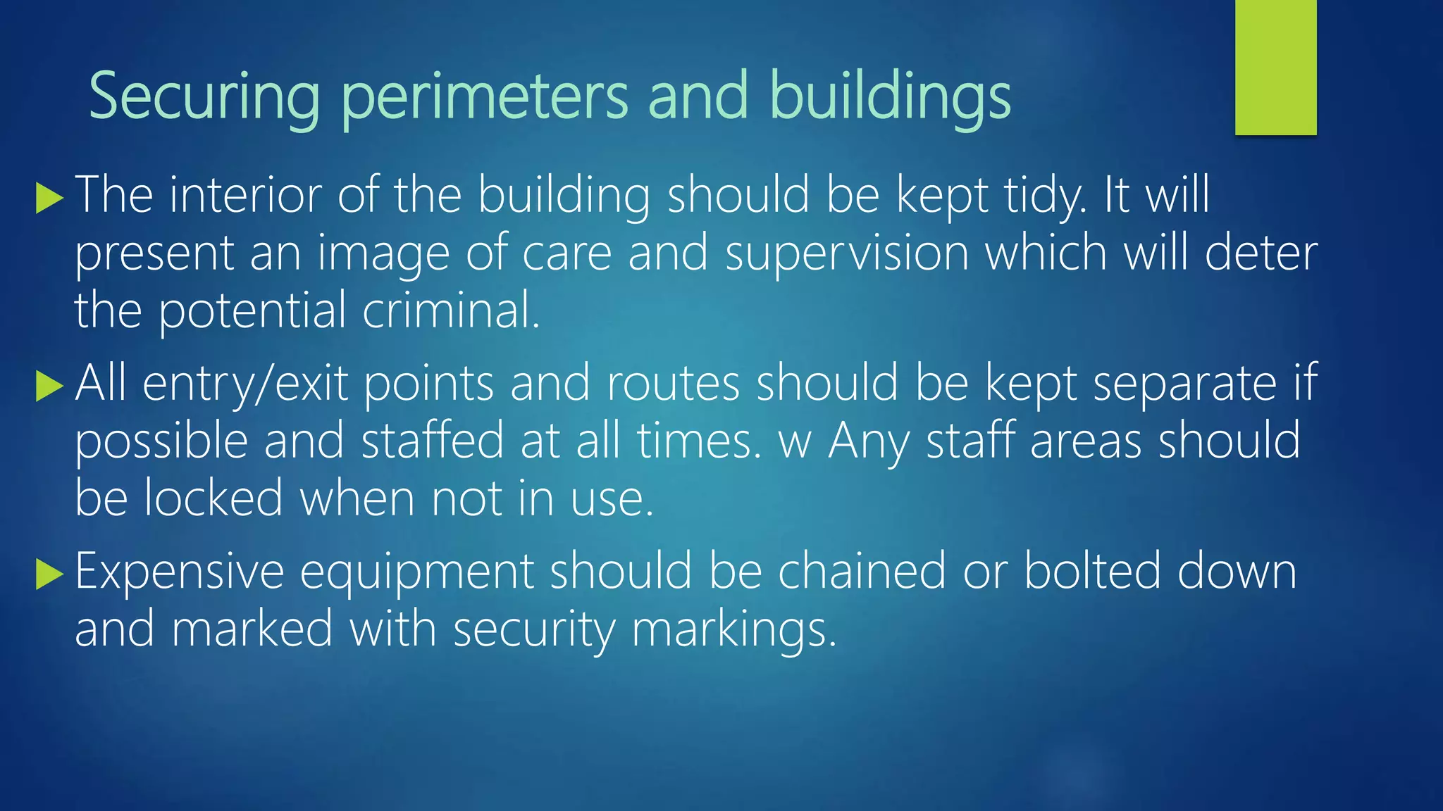 Securing perimeters and buildings
 The interior of the building should be kept tidy. It will
present an image of care and supervision which will deter
the potential criminal.
 All entry/exit points and routes should be kept separate if
possible and staffed at all times. w Any staff areas should
be locked when not in use.
 Expensive equipment should be chained or bolted down
and marked with security markings.
 
