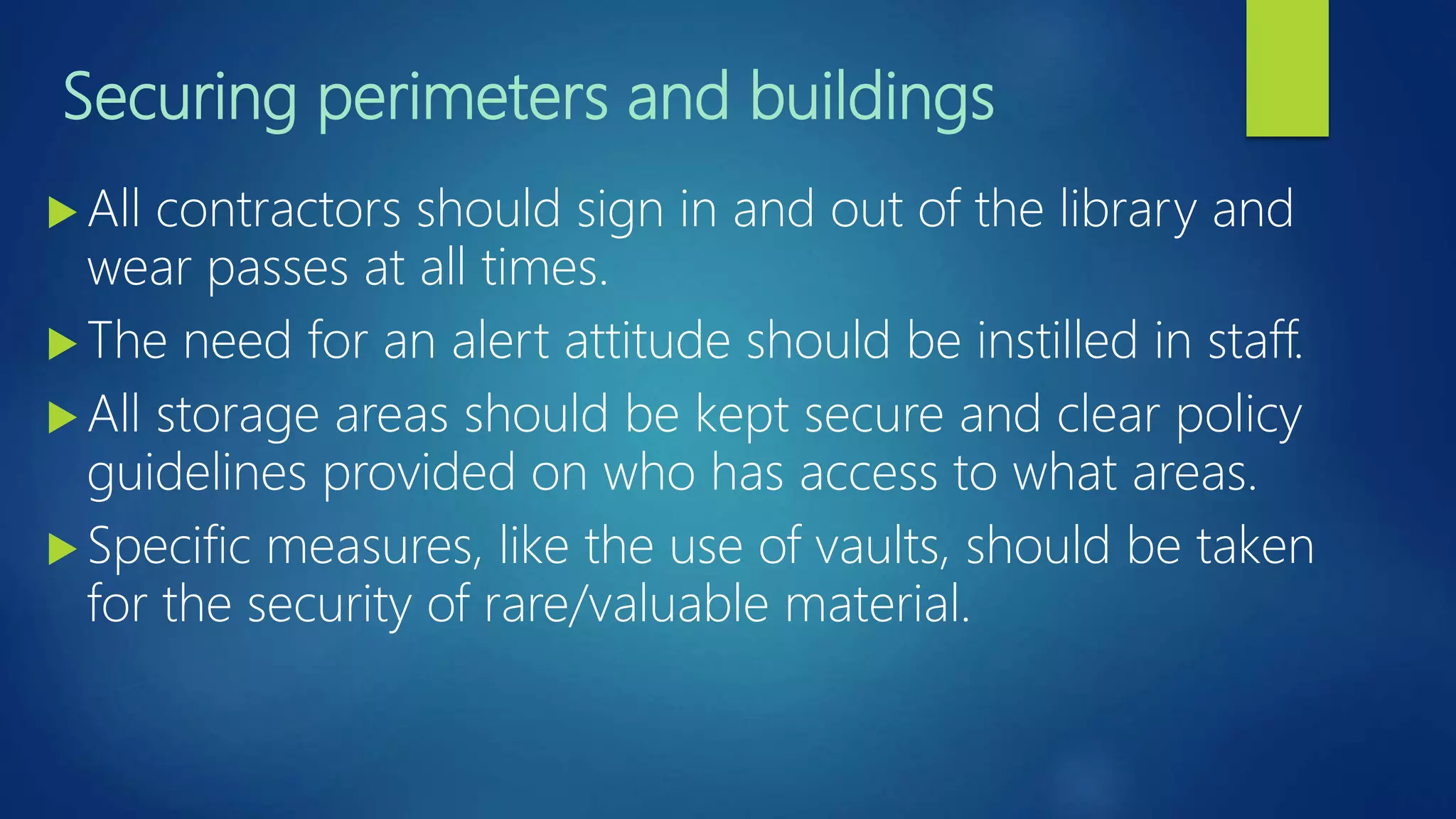Securing perimeters and buildings
 All contractors should sign in and out of the library and
wear passes at all times.
 The need for an alert attitude should be instilled in staff.
 All storage areas should be kept secure and clear policy
guidelines provided on who has access to what areas.
 Specific measures, like the use of vaults, should be taken
for the security of rare/valuable material.
 