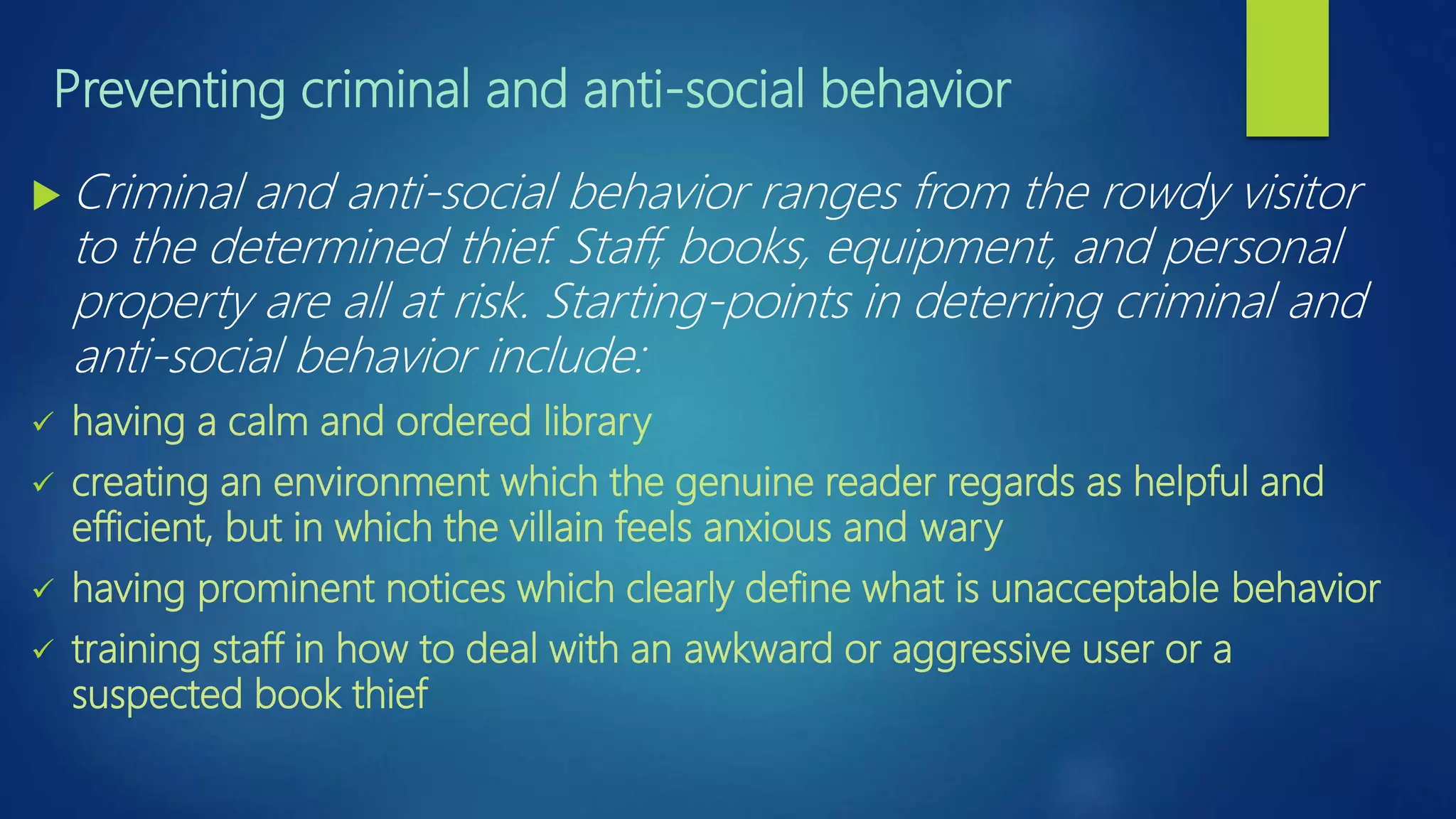 Preventing criminal and anti-social behavior
 Criminal and anti-social behavior ranges from the rowdy visitor
to the determined thief. Staff, books, equipment, and personal
property are all at risk. Starting-points in deterring criminal and
anti-social behavior include:
 having a calm and ordered library
 creating an environment which the genuine reader regards as helpful and
efficient, but in which the villain feels anxious and wary
 having prominent notices which clearly define what is unacceptable behavior
 training staff in how to deal with an awkward or aggressive user or a
suspected book thief
 