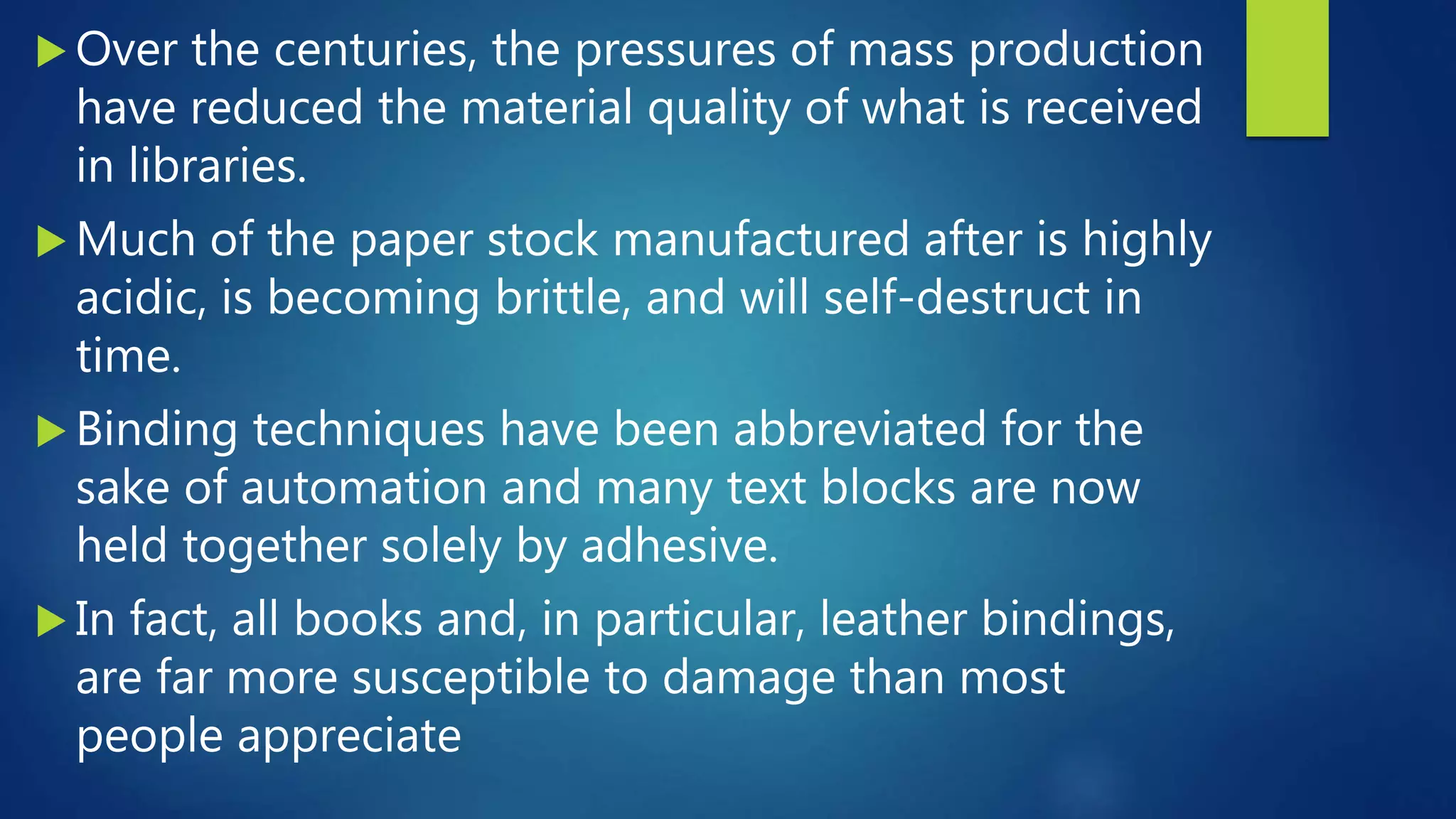  Over the centuries, the pressures of mass production
have reduced the material quality of what is received
in libraries.
 Much of the paper stock manufactured after is highly
acidic, is becoming brittle, and will self-destruct in
time.
 Binding techniques have been abbreviated for the
sake of automation and many text blocks are now
held together solely by adhesive.
 In fact, all books and, in particular, leather bindings,
are far more susceptible to damage than most
people appreciate
 