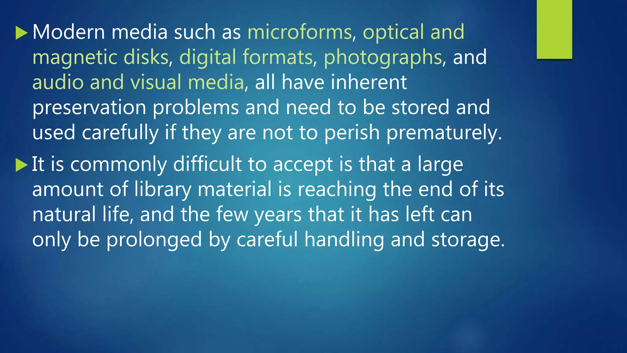  Modern media such as microforms, optical and
magnetic disks, digital formats, photographs, and
audio and visual media, all have inherent
preservation problems and need to be stored and
used carefully if they are not to perish prematurely.
 It is commonly difficult to accept is that a large
amount of library material is reaching the end of its
natural life, and the few years that it has left can
only be prolonged by careful handling and storage.
 
