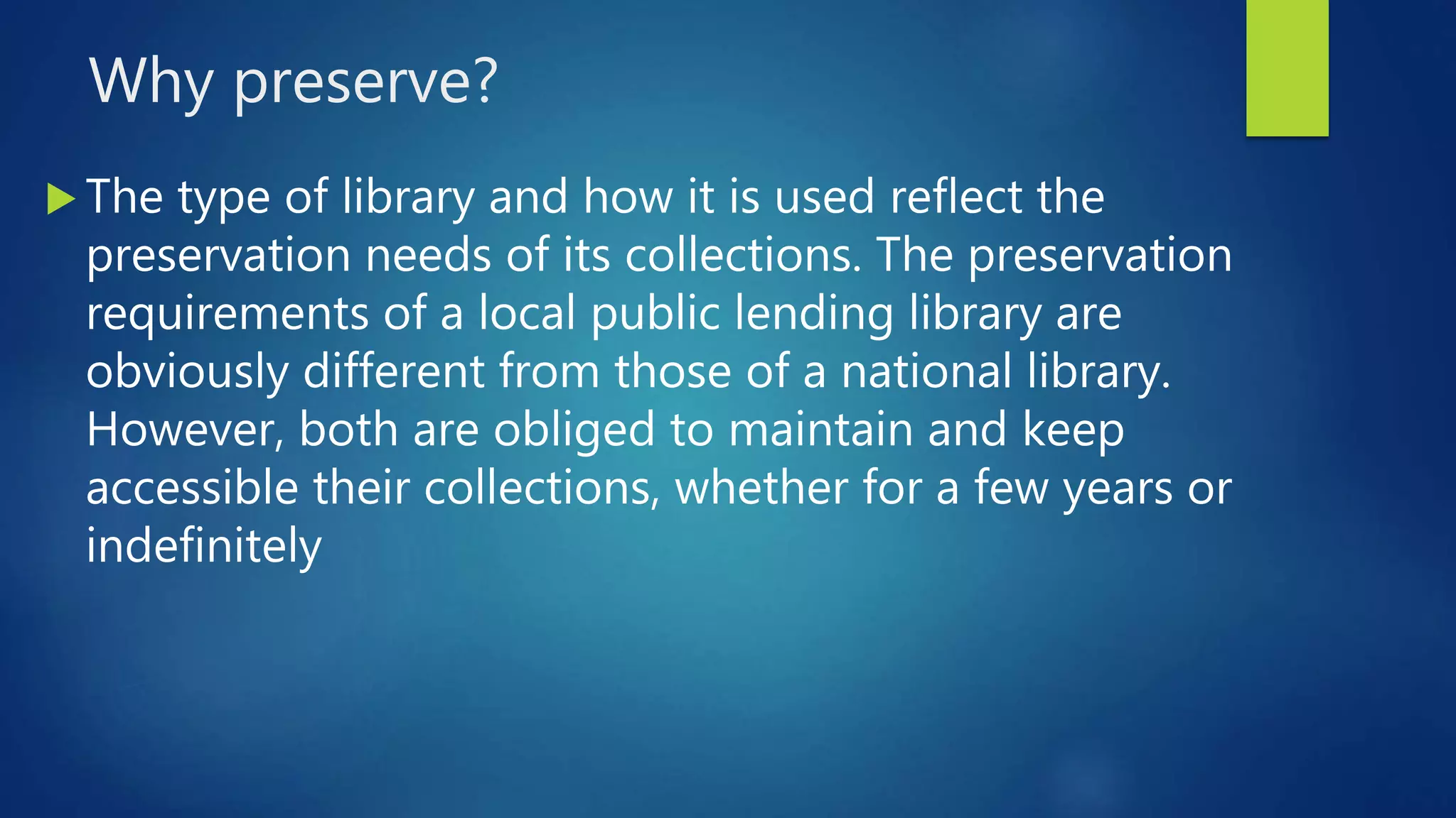 Why preserve?
 The type of library and how it is used reflect the
preservation needs of its collections. The preservation
requirements of a local public lending library are
obviously different from those of a national library.
However, both are obliged to maintain and keep
accessible their collections, whether for a few years or
indefinitely
 