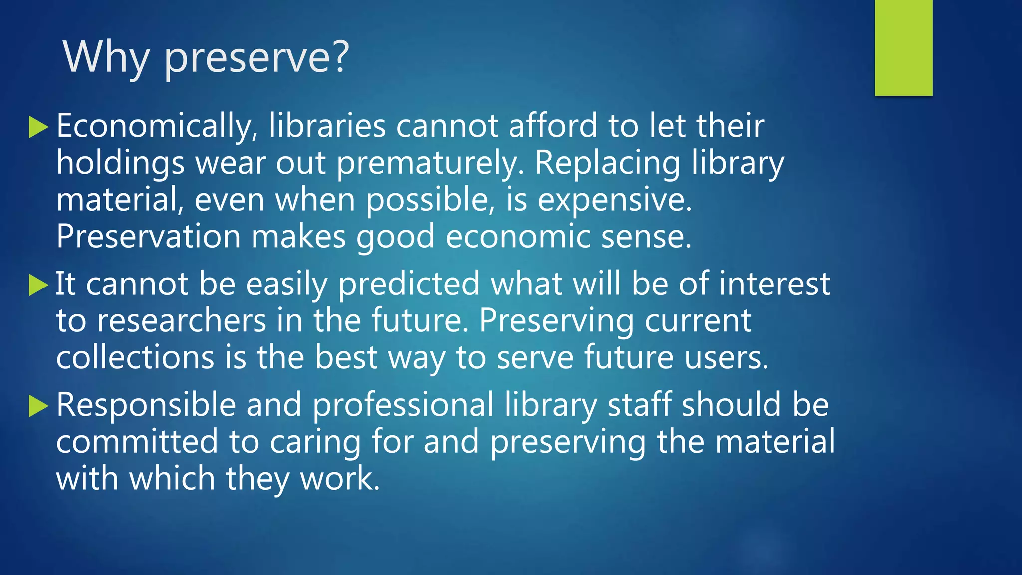Why preserve?
 Economically, libraries cannot afford to let their
holdings wear out prematurely. Replacing library
material, even when possible, is expensive.
Preservation makes good economic sense.
 It cannot be easily predicted what will be of interest
to researchers in the future. Preserving current
collections is the best way to serve future users.
 Responsible and professional library staff should be
committed to caring for and preserving the material
with which they work.
 