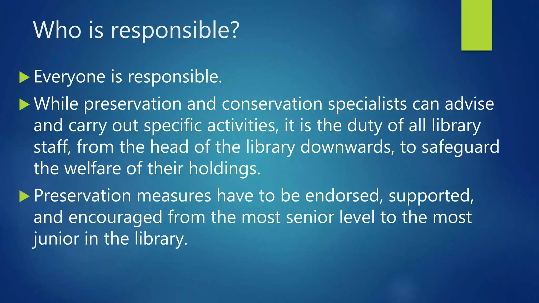 Who is responsible?
 Everyone is responsible.
 While preservation and conservation specialists can advise
and carry out specific activities, it is the duty of all library
staff, from the head of the library downwards, to safeguard
the welfare of their holdings.
 Preservation measures have to be endorsed, supported,
and encouraged from the most senior level to the most
junior in the library.
 
