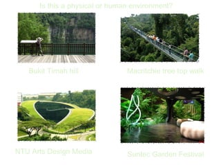Is this a physical or human environment?




   Bukit Timah hill             Macritchie tree top walk




NTU Arts Design Media           Suntec Garden Festival
 