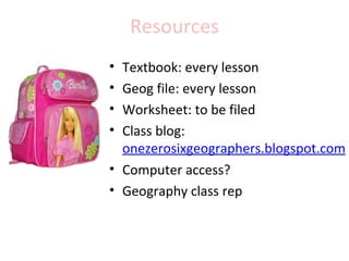 Resources
• Textbook: every lesson
• Geog file: every lesson
• Worksheet: to be filed
• Class blog:
  onezerosixgeographers.blogspot.com
• Computer access?
• Geography class rep
 