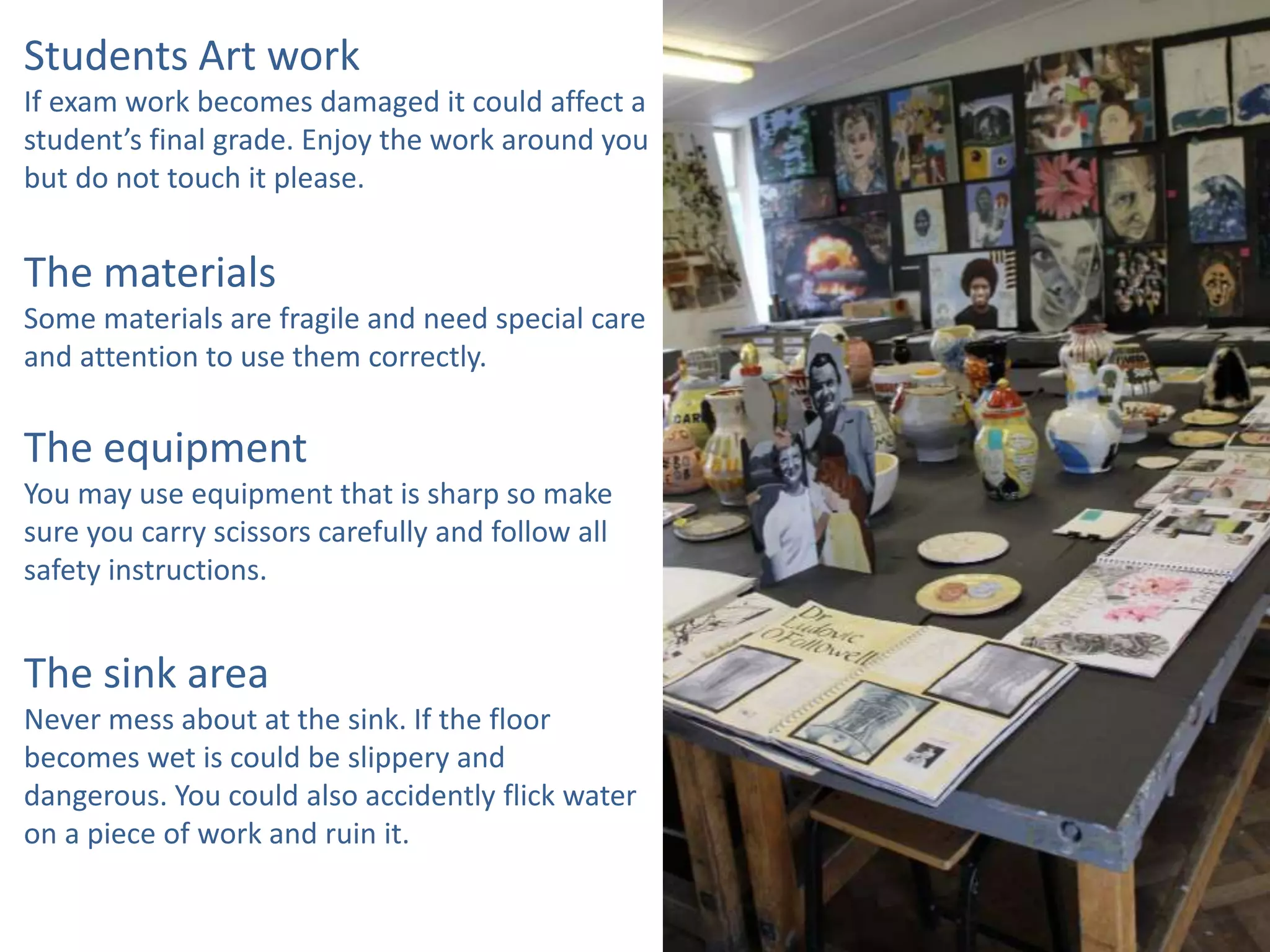 Students Art work
If exam work becomes damaged it could affect a
student’s final grade. Enjoy the work around you
but do not touch it please.
The materials
Some materials are fragile and need special care
and attention to use them correctly.
The equipment
You may use equipment that is sharp so make
sure you carry scissors carefully and follow all
safety instructions.
The sink area
Never mess about at the sink. If the floor
becomes wet is could be slippery and
dangerous. You could also accidently flick water
on a piece of work and ruin it.
 