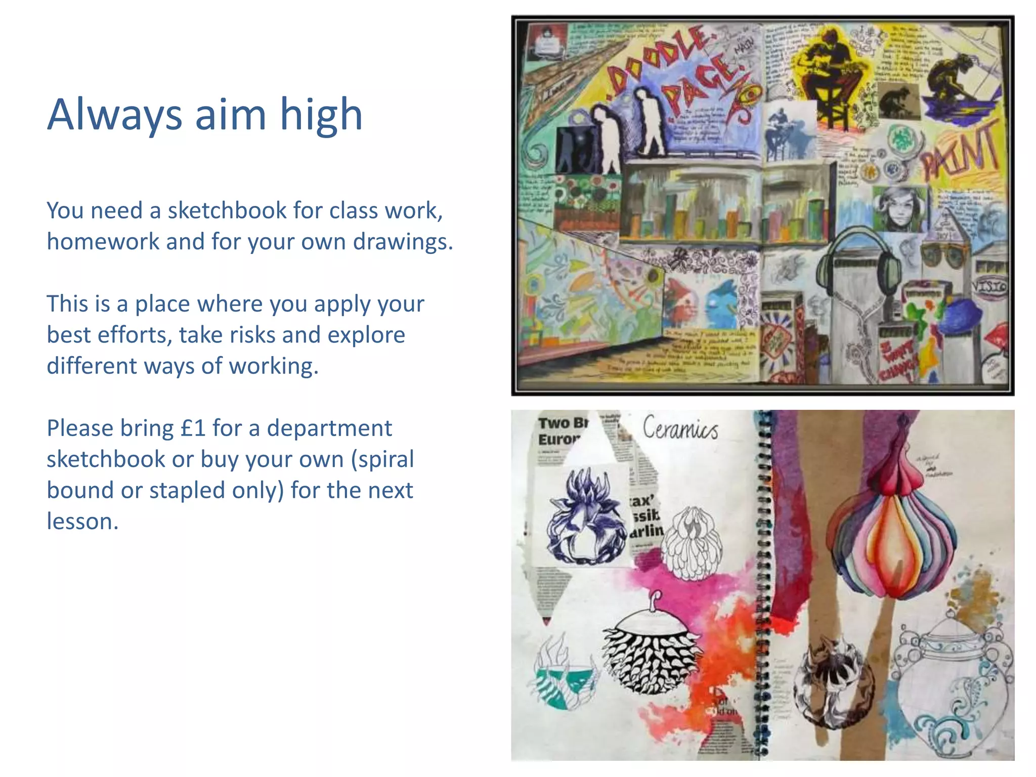 Always aim high
You need a sketchbook for class work,
homework and for your own drawings.
This is a place where you apply your
best efforts, take risks and explore
different ways of working.
Please bring £1 for a department
sketchbook or buy your own (spiral
bound or stapled only) for the next
lesson.
 