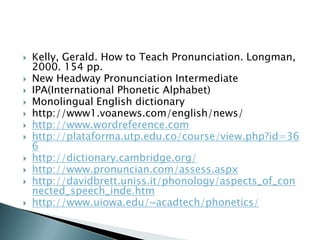    Kelly, Gerald. How to Teach Pronunciation. Longman,
    2000. 154 pp.
   New Headway Pronunciation Intermediate
   IPA(International Phonetic Alphabet)
   Monolingual English dictionary
   http://www1.voanews.com/english/news/
   http://www.wordreference.com
   http://plataforma.utp.edu.co/course/view.php?id=36
    6
   http://dictionary.cambridge.org/
   http://www.pronuncian.com/assess.aspx
   http://davidbrett.uniss.it/phonology/aspects_of_con
    nected_speech_inde.htm
   http://www.uiowa.edu/~acadtech/phonetics/
 