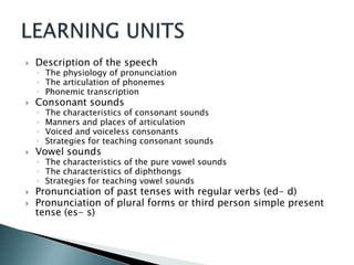    Description of the speech
    ◦ The physiology of pronunciation
    ◦ The articulation of phonemes
    ◦ Phonemic transcription
   Consonant sounds
    ◦   The characteristics of consonant sounds
    ◦   Manners and places of articulation
    ◦   Voiced and voiceless consonants
    ◦   Strategies for teaching consonant sounds
   Vowel sounds
    ◦ The characteristics of the pure vowel sounds
    ◦ The characteristics of diphthongs
    ◦ Strategies for teaching vowel sounds
   Pronunciation of past tenses with regular verbs (ed- d)
   Pronunciation of plural forms or third person simple present
    tense (es- s)
 