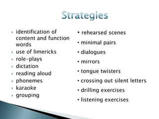   identification of      • rehearsed scenes
    content and function
    words                  • minimal pairs
   use of limericks       • dialogues
   role-plays             • mirrors
   dictation
   reading aloud          • tongue twisters
   phonemes               • crossing out silent letters
   karaoke                • drilling exercises
   grouping
                           • listening exercises
 