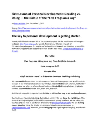 First Lesson of Personal Development: Deciding vs. 
Doing — the Riddle of the “Five Frogs on a Log” 
by Joyce and Ken | on December 1, 2012 

Source: http://www.empowernetwork.com/joycelatimer/personal‐development‐five‐frogs‐on‐
a‐log/?id=joycelatimer  


The key to personal development is getting started. 
You’ve probably at least seen this in the book description for the acquisitions and mergers 
textbook,  Five Frogs on a Log, by Mark L. Feldman and Michael F. Spratt of 
PricewaterhouseCoopers. Or, maybe you’ve heard John Maxwell use this story in one of his 
motivational speeches on leadership or seen it in his new book, The 15 Invaluable Laws of 
Growth. 

                                           The riddle: 

                Five frogs are sitting on a log. Four decide to jump off. 

                                     How many are left? 

                                          Answer: Five 

          Why? Because there’s a difference between deciding and doing. 

We have decided many times to concentrate on personal development that would result in 
changes in our financial situation and our lifestyle. We decided to work smarter, not harder – 
by leveraging ourselves in a home‐based business. We decided to do whatever it takes to 
succeed. We decided to never, ever, ever, ever, ever quit. 

And there is no doubt in my mind that deciding is still the first step in personal development. 

But, finally, we have started doing. But not just activity! We are doing the right things. After 
years of working with good, solid MLM companies and getting nowhere, we are taking our 
business and our skills in a different direction with EmpowerNetwork.com. We are making 
money blogging. Using the simple, pre‐prepared blogging system provided to 
EmpowerNetwork.com members, we are blogging daily – getting there anyway. How hard is 
that? 
 