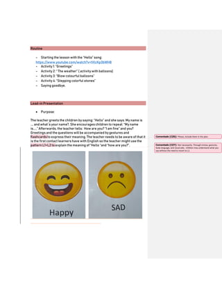 Routine
- Starting the lesson with the “Hello” song:
https://www.youtube.com/watch?v=tVlcKp3bWH8
- Activity 1: “Greetings”
- Activity 2: “ The weather” ( activity with balloons)
- Activity 3: “Blow colourful balloons”
- Activity 4: “Stepping colorful stones”
- Saying goodbye.
Lead-in Presentation
 Purpose:
The teacher greets the children by saying: “Hello” and she says: My name is
…. and what´s your name?. She encourages children to repeat: “My name
is…..” Afterwards, the teacher tells: How are you? “I am fine” and you?
Greetings and the questions will be accompanied by gestures and
flashcards to express their meaning. The teacher needs to be aware of that it
is the first contact learners have with English so the teacher might use the
pattern L1+L2 to explain the meaning of“Hello “and “how are you?”.
Comentado [CZ6]: Please, include them in the plan.
Comentado [CZ7]: Not necessarily. Through mimes, gestures,
body language, and visual aids, children may understand what you
say without the need to resort to L1.
 