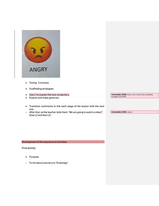  Timing: 3 minutes
 Scaffolding strategies:
 Use L1 to explain the new vocabulary.
 Explain and make gestures.
 Transition comments to link each stage of the lesson with the next
one:
- After that, so the teacher tells them: “We are going to watch a video.”
(Use L2 and then L1)
Development of the sequence of activities
First activity:
 Purpose:
- To introduce learners to “Greetings”.
Comentado [CZ8]: Revise. Use L1 when other scaffolding
strategies have failed.
Comentado [CZ9]: About?
 