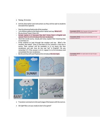 Timing ; 8 minutes
 Activity description and instructions as they will be said to students
(include direct speech)
- Start by showing flashcards of the weather;
- Let children observe the flashcards in detail and say: What is it?,
- Do you know? (use L1 then L2);
- Accept replies in L1 because they don`t know them in English and
answer them in L2 to introduce the new vocabulary;
- Elicit the words sunny, cloudy and rainy; explain their meaning (Use
L2 and then L1)
- Invite children to look through the window and say: What`s the
weather like today? (Use L2 and then L1) For instance: if the day is
sunny. Their answer will be probably in L1 so teach the new
vocabulary and ask: how do you say “sol” in English?, Do you
remember it?. If the answer is in L1, repeat it in L2 to introduce and
consolidate the new vocabulary.
- Do the activity with each flashcard to introduce the new topic.
 Transition comments to link each stage of the lesson with the next on.
 All right! Now, are you ready to start a fun game?
Comentado [CZ15]: What language will they produce here?
What is the purpose of eliciting answers in Spanish?
Comentado [CZ16]: Instead, you should introduce the new
vocabulary using the L2
Comentado [CZ17]: You might explore this topic through a
story next class.
 