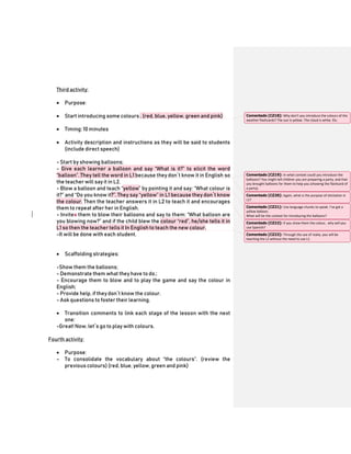 Third activity:
 Purpose:
 Start introducing some colours . (red, blue, yellow, green and pink)
 Timing: 10 minutes
 Activity description and instructions as they will be said to students
(include direct speech)
- Start by showing balloons;
- Give each learner a balloon and say “What is it?” to elicit the word
“balloon”. They tell the word in L1 because they don´t know it in English so
the teacher will say it in L2.
- Blow a balloon and teach “yellow” by pointing it and say: “What colour is
it?” and “Do you know it?”. They say “yellow” in L1 because they don´t know
the colour. Then the teacher answers it in L2 to teach it and encourages
them to repeat after her in English.
- Invites them to blow their balloons and say to them: “What balloon are
you blowing now?” and if the child blew the colour “red”, he/she tells it in
L1 so then the teacher tells it In English to teach the new colour.
-It will be done with each student.
 Scaffolding strategies:
-Show them the balloons;
- Demonstrate them what they have to do.;
- Encourage them to blow and to play the game and say the colour in
English;
- Provide help, if theydon´t know the colour.
- Ask questions to foster their learning.
 Transition comments to link each stage of the lesson with the next
one:
-Great! Now, let´s go to play with colours.
Fourth activity:
 Purpose:
- To consolidate the vocabulary about “the colours”. (review the
previous colours) (red, blue, yellow, green and pink)
Comentado [CZ18]: Why don’t you introduce the colours of the
weather flashcards? The sun is yellow. The cloud is white. Etc.
Comentado [CZ19]: In what context could you introduce the
balloons? You might tell children you are preparing a party, and that
you brought balloons for them to help you (showing the flashcard of
a party).
Comentado [CZ20]: Again, what is the purpose of elicitation in
L1?
Comentado [CZ21]: Use language chunks to speak. I’ve got a
yellow balloon.
What will be the context for introducing the balloons?
Comentado [CZ22]: If you show them the colour, why will you
use Spanish?
Comentado [CZ23]: Through the use of realia, you will be
teaching the L2 without the need to use L1.
 