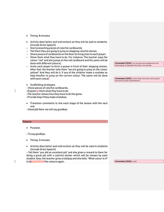  Timing: 8 minutes
 Activity description and instructions as they will be said to students.
(include direct speech)
- Start presenting pieces of colorful cardboards;
- Tell them they are going to jump on stepping colorful stones;
- Share pieces of cardboards on the floor forming lines to each player;
- Show them what they have to do. For instance: The teacher says the
colour “red” and she jumps on the red cardboard and the same will be
done with different colours;
- Invite each player to form a queue in front of their stepping stones.
After that, the teacher tells them “we are going to jump on the colour
yellow!” And they will do it. If any of the children make a mistake so
help him/her to jump on the correct colour. The same will be done
with each colour.
 Scaffolding strategies:
- Show pieces of colorful cardboards,
-Explain to them what they have to do;
-The teacher shows how they have to do the game;
-Provide help if theymake mistakes.
 Transition comments to link each stage of the lesson with the next
one:
- Good job! Now, we will say goodbye.
Closure
 Purpose:
- To say goodbye.
 Timing: 3 minutes
 Activity description and instructions as they will be said to students
(include direct speech)
- Tell them “you did an excellent job” and she gives a reward to them for
doing a great job with a colorful sticker which will be chosen by each
student. Also, the teacher gives a lollipop and she tells: “What colour is it?
to revisitinforce the colours again.
Comentado [CZ24]: You may play some background music
while playing. A song about the colours, for example.
Comentado [CZ25]: Lovely! What instructions will you give?
How will you check comprehension?
Comentado [CZ26]: revisit
 