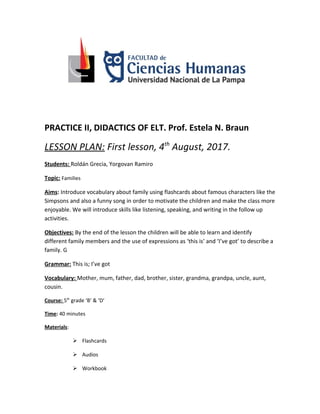 PRACTICE II, DIDACTICS OF ELT. Prof. Estela N. Braun
LESSON PLAN: First lesson, 4th
August, 2017.
Students: Roldán Grecia, Yorgovan Ramiro
Topic: Families
Aims: Introduce vocabulary about family using flashcards about famous characters like the
Simpsons and also a funny song in order to motivate the children and make the class more
enjoyable. We will introduce skills like listening, speaking, and writing in the follow up
activities.
Objectives: By the end of the lesson the children will be able to learn and identify
different family members and the use of expressions as ‘this is’ and ‘I’ve got’ to describe a
family. G
Grammar: This is; I’ve got
Vocabulary: Mother, mum, father, dad, brother, sister, grandma, grandpa, uncle, aunt,
cousin.
Course: 5th
grade ‘B’ & ‘D’
Time: 40 minutes
Materials:
 Flashcards
 Audios
 Workbook
 