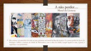 Mural da Lionesa
A não perder…https://www.facebook.com/muralruadalionesa
• Dez artistas, reconhecidos de todo ao país, pintaram um mural na Rua da Lionesa. É o maior grafiti do Norte de
Portugal e reflete a essência da cidade de Matosinhos, com a alma da cidade, sempre ligada ao mar, à pesca, à
esperança e aos pescadores.
 