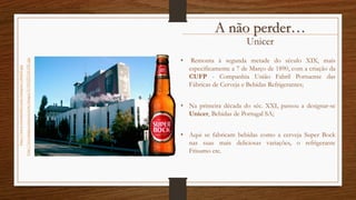 Unicer
• Remonta à segunda metade do século XIX, mais
especificamente a 7 de Março de 1890, com a criação da
CUFP - Companhia União Fabril Portuense das
Fábricas de Cerveja e Bebidas Refrigerantes;
• Na primeira década do séc. XXI, passou a designar-se
Unicer, Bebidas de Portugal SA;
• Aqui se fabricam bebidas como a cerveja Super Bock
nas suas mais deliciosas variações, o refrigerante
Frisumo etc.
http://www.vierominho.com/imagens/obra02.jpg
http://ecx.images-amazon.com/images/I/41QT5AtO3tL.jpg
A não perder…
 