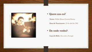 • Quem sou eu?
• De onde venho?
Nome: Hélder Bruno Ferreira Pereira
Data de Nascimento: 25 de abril de 1981
Leça do Balio, Matosinhos, Portugal.
https://www.facebook.com/helder.pereira.355138
 