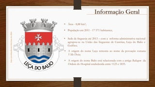 Informação Geralhttp://pt.wikipedia.org/wiki/Leça_do_Balio
• Área - 8,88 km²;
• População em 2011 - 17 571 habitantes;
• Sede de freguesia até 2013 – com a reforma administrativa nacional
agrupou-se na União das freguesias de Custóias, Leça do Balio e
Guifões;
• A origem do nome Leça remonta ao nome da povoação romana
Villa Decia;
• A origem do nome Balio está relacionada com a antiga Baliagem da
Ordem do Hospital estabelecida entre 1123 e 1835.
 