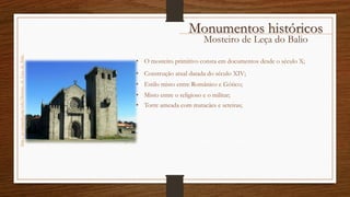 Mosteiro de Leça do Balio
• Estilo misto entre Românico e Gótico;
• Construção atual datada do século XIV;
• Torre ameada com matacães e seteiras;
• O mosteiro primitivo consta em documentos desde o século X;
• Misto entre o religioso e o militar;
Monumentos históricos
http://pt.wikipedia.org/wiki/Mosteiro_de_Leça_do_Balio
 