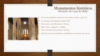Mosteiro de Leça do Balio
http://cdn2.vtourist.com/19/6706042-_Porto.jpg?version=2
• Estilo misto entre Românico e Gótico;
• Construção atual datada do século XIV;
• Torre ameada com matacães e seteiras;
• O mosteiro primitivo consta em documentos desde o século X;
• Interior com arcos quebrados e abóbada em cruzamento de ogivas;
• Misto entre o religioso e o militar;
Monumentos históricos
 