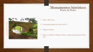 Ponte da Pedra
http://i43.tinypic.com/i3du3a.jpg
Monumentos históricos
• Sobre o Rio Leça;
• Construção datada do século II d.C.;
• Origem romana;
• Ligava a cidade de Olisippo a Bracara Augusta passando por Portus
Cale.
 