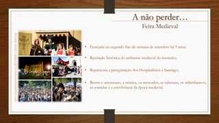Feira Medieval
http://c9.quickcachr.fotos.sapo.pt/i/Bf7132036/17386512_4cdS7.png
• Festejada no segundo fim-de-semana de setembro há 9 anos;
• Recriação histórica do ambiente medieval do mosteiro;
• Representa a peregrinação dos Hospitalários a Santiago;
• Recria o artesanato, a música, os mercados, as tabernas, os saltimbancos,
as comidas e a envolvência da época medieval.
A não perder…
 
