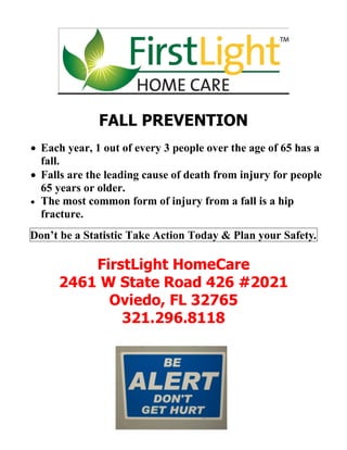 FALL PREVENTION
 Each year, 1 out of every 3 people over the age of 65 has a
  fall.
 Falls are the leading cause of death from injury for people
  65 years or older.
 The most common form of injury from a fall is a hip
  fracture.
Don’t be a Statistic Take Action Today & Plan your Safety.

         FirstLight HomeCare
     2461 W State Road 426 #2021
           Oviedo, FL 32765
             321.296.8118
 